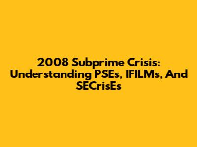 2008 Subprime Crisis: Understanding PSEs, IFILMs, And SECrisEs