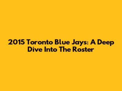 2015 Toronto Blue Jays: A Deep Dive Into The Roster