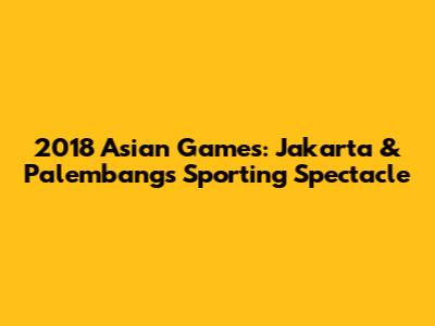 2018 Asian Games: Jakarta & Palembang's Sporting Spectacle