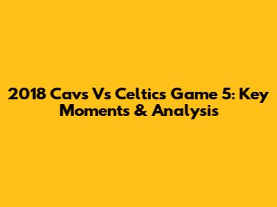 2018 Cavs Vs Celtics Game 5: Key Moments & Analysis