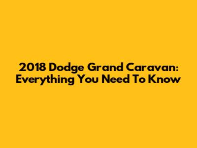 2018 Dodge Grand Caravan: Everything You Need To Know