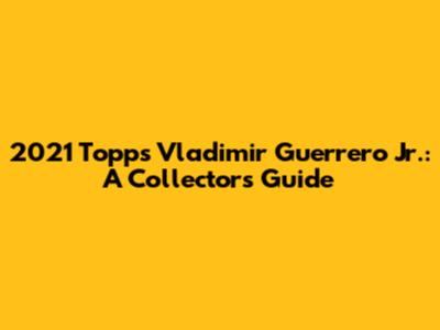 2021 Topps Vladimir Guerrero Jr.: A Collector's Guide