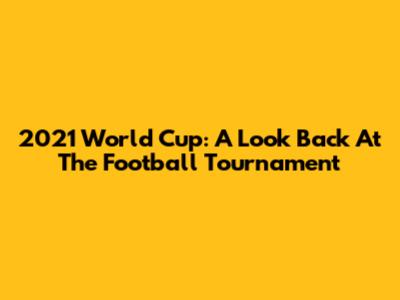 2021 World Cup: A Look Back At The Football Tournament