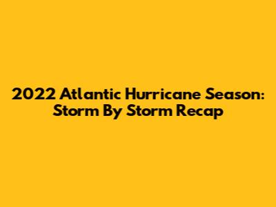 2022 Atlantic Hurricane Season: Storm By Storm Recap