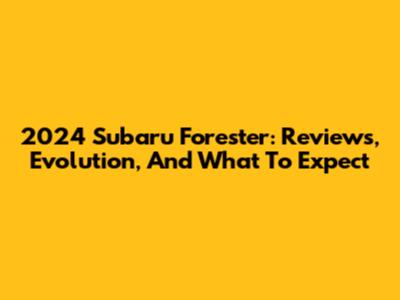 2024 Subaru Forester: Reviews, Evolution, And What To Expect