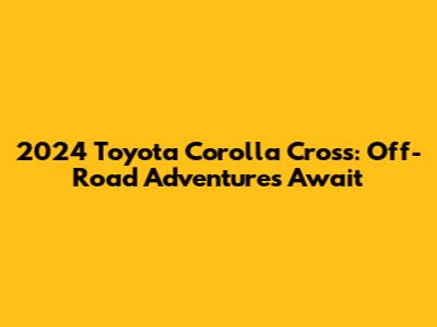 2024 Toyota Corolla Cross: Off-Road Adventures Await