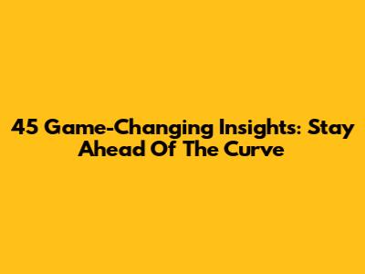45 Game-Changing Insights: Stay Ahead Of The Curve