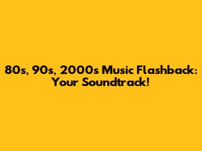 80s, 90s, 2000s Music Flashback: Your Soundtrack!