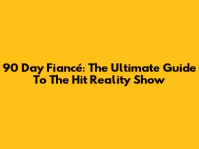 90 Day Fiancé: The Ultimate Guide To The Hit Reality Show