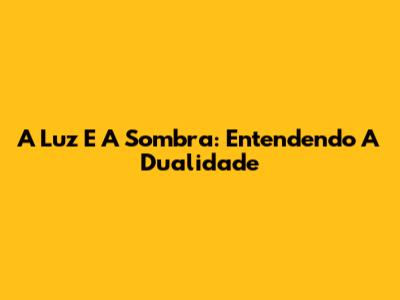 A Luz E A Sombra: Entendendo A Dualidade