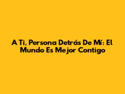 A Ti, Persona Detrás De Mí: El Mundo Es Mejor Contigo