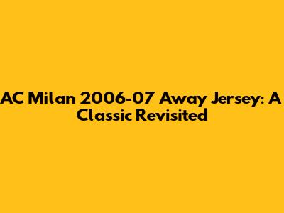 AC Milan 2006-07 Away Jersey: A Classic Revisited