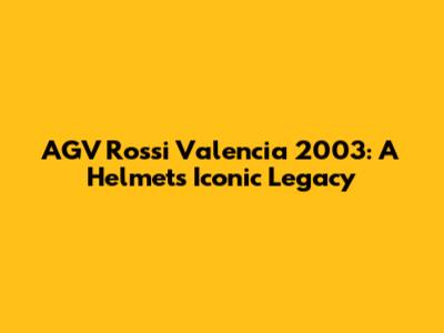 AGV Rossi Valencia 2003: A Helmet's Iconic Legacy
