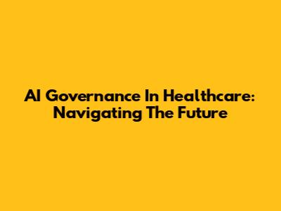 AI Governance In Healthcare: Navigating The Future