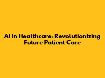 AI In Healthcare: Revolutionizing Future Patient Care