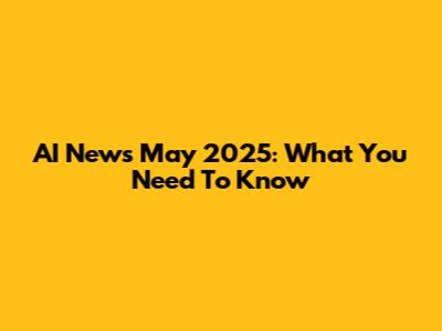 AI News May 2025: What You Need To Know