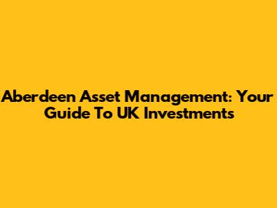 Aberdeen Asset Management: Your Guide To UK Investments