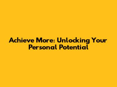 Achieve More: Unlocking Your Personal Potential