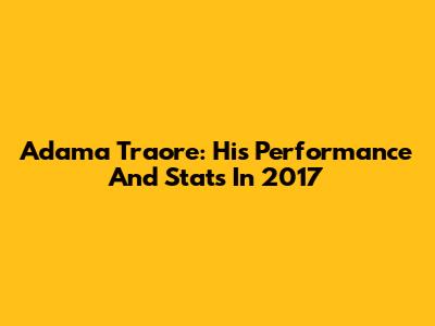 Adama Traore: His Performance And Stats In 2017