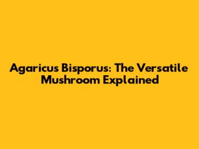 Agaricus Bisporus: The Versatile Mushroom Explained
