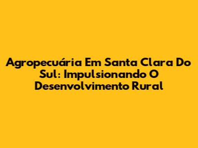 Agropecuária Em Santa Clara Do Sul: Impulsionando O Desenvolvimento Rural
