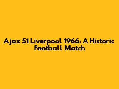 Ajax 51 Liverpool 1966: A Historic Football Match