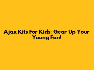 Ajax Kits For Kids: Gear Up Your Young Fan!
