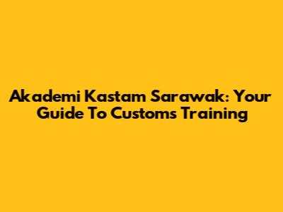 Akademi Kastam Sarawak: Your Guide To Customs Training