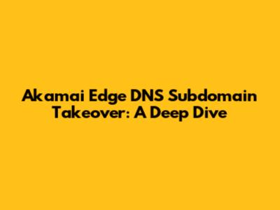 Akamai Edge DNS Subdomain Takeover: A Deep Dive
