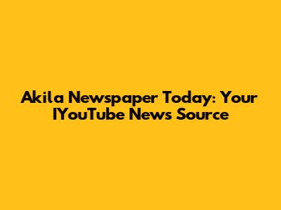 Akila Newspaper Today: Your IYouTube News Source