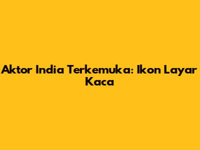 Aktor India Terkemuka: Ikon Layar Kaca
