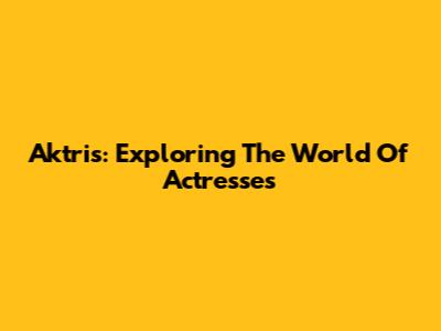 Aktris: Exploring The World Of Actresses