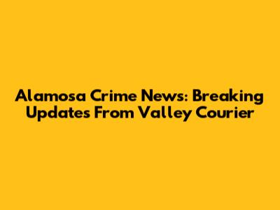Alamosa Crime News: Breaking Updates From Valley Courier