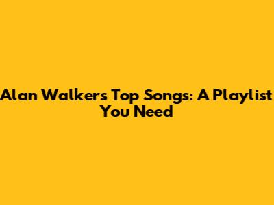 Alan Walker's Top Songs: A Playlist You Need