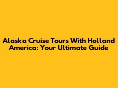 Alaska Cruise Tours With Holland America: Your Ultimate Guide