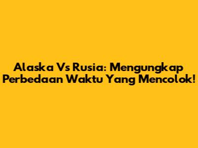 Alaska Vs Rusia: Mengungkap Perbedaan Waktu Yang Mencolok!