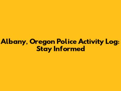 Albany, Oregon Police Activity Log: Stay Informed