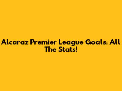 Alcaraz Premier League Goals: All The Stats!