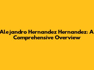 Alejandro Hernandez Hernandez: A Comprehensive Overview