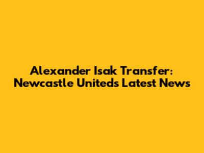 Alexander Isak Transfer: Newcastle United's Latest News