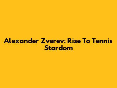 Alexander Zverev: Rise To Tennis Stardom