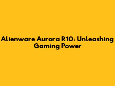 Alienware Aurora R10: Unleashing Gaming Power