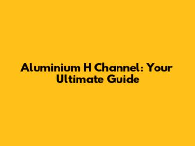 Aluminium H Channel: Your Ultimate Guide