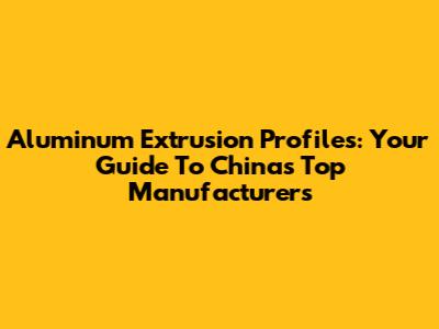 Aluminum Extrusion Profiles: Your Guide To China's Top Manufacturers