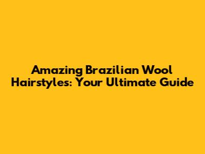 Amazing Brazilian Wool Hairstyles: Your Ultimate Guide