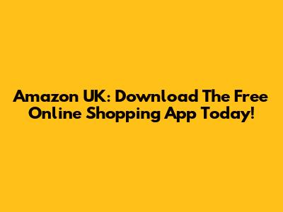 Amazon UK: Download The Free Online Shopping App Today!