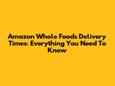 Amazon Whole Foods Delivery Times: Everything You Need To Know
