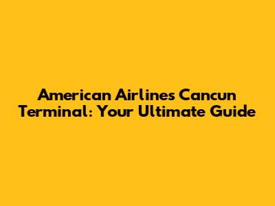 American Airlines Cancun Terminal: Your Ultimate Guide