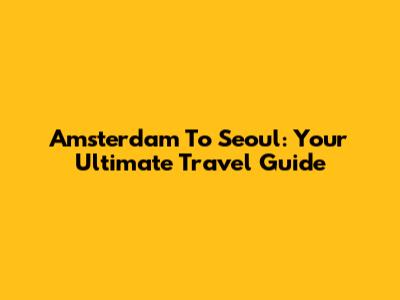 Amsterdam To Seoul: Your Ultimate Travel Guide