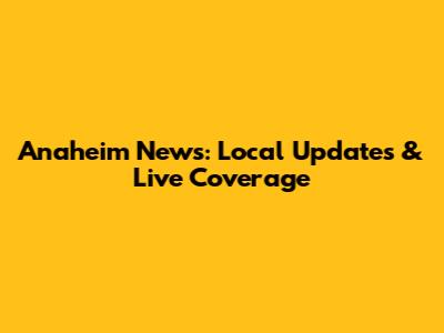 Anaheim News: Local Updates & Live Coverage